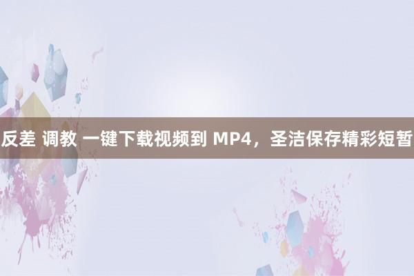 反差 调教 一键下载视频到 MP4，圣洁保存精彩短暂