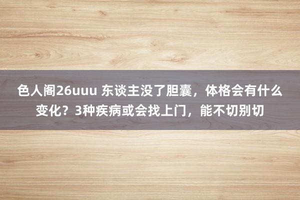 色人阁26uuu 东谈主没了胆囊，体格会有什么变化？3种疾病或会找上门，能不切别切