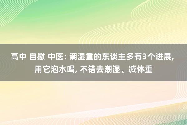 高中 自慰 中医: 潮湿重的东谈主多有3个进展， 用它泡水喝， 不错去潮湿、减体重