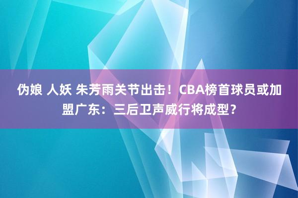 伪娘 人妖 朱芳雨关节出击！CBA榜首球员或加盟广东：三后卫声威行将成型？