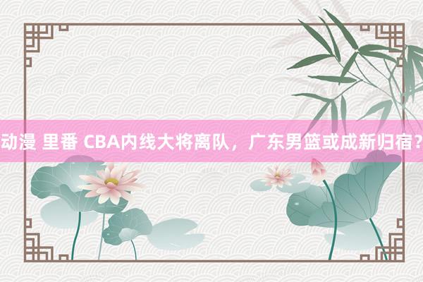 动漫 里番 CBA内线大将离队，广东男篮或成新归宿？