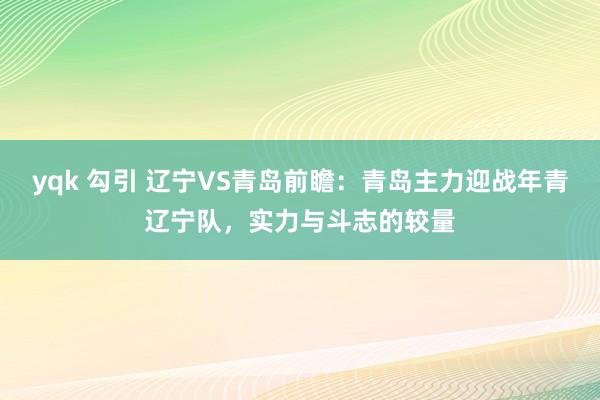 yqk 勾引 辽宁VS青岛前瞻：青岛主力迎战年青辽宁队，实力与斗志的较量