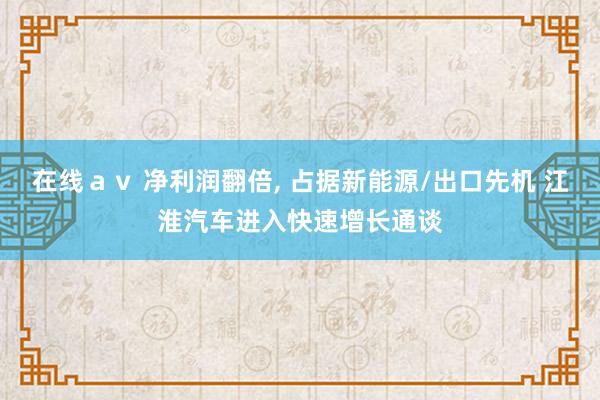 在线ａｖ 净利润翻倍， 占据新能源/出口先机 江淮汽车进入快速增长通谈