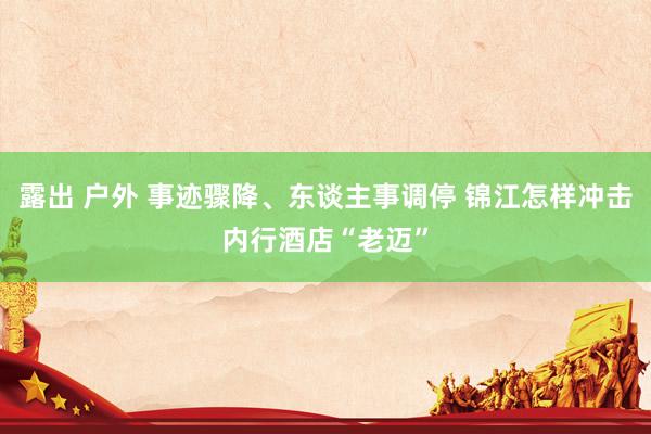 露出 户外 事迹骤降、东谈主事调停 锦江怎样冲击内行酒店“老迈”