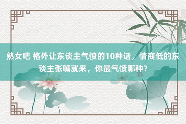 熟女吧 格外让东谈主气愤的10种话，情商低的东谈主张嘴就来，你最气愤哪种？