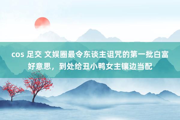 cos 足交 文娱圈最令东谈主诅咒的第一批白富好意思，到处给丑小鸭女主镶边当配