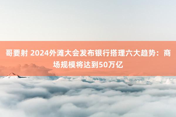 哥要射 2024外滩大会发布银行搭理六大趋势：商场规模将达到50万亿