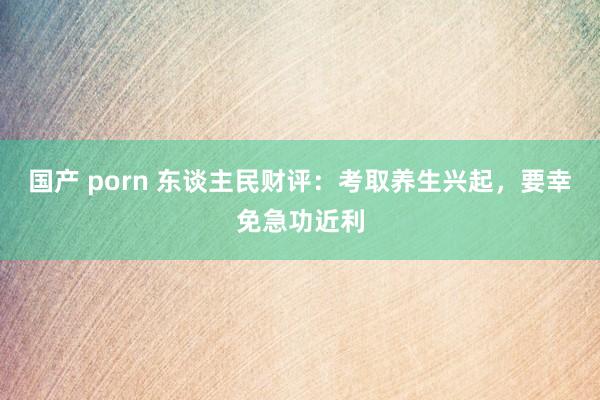 国产 porn 东谈主民财评：考取养生兴起，要幸免急功近利