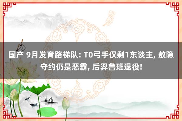 国产 9月发育路梯队: T0弓手仅剩1东谈主， 敖隐守约仍是恶霸， 后羿鲁班退役!