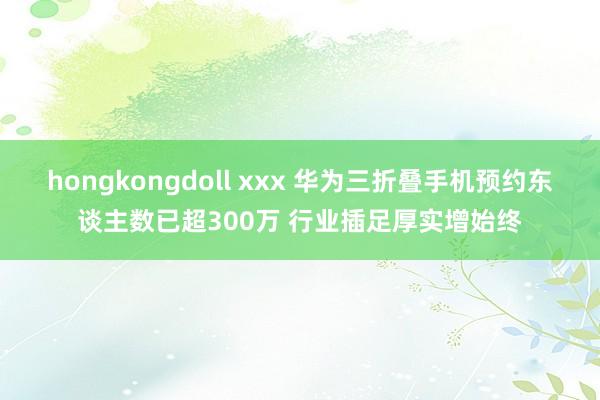 hongkongdoll xxx 华为三折叠手机预约东谈主数已超300万 行业插足厚实增始终