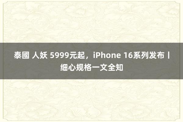 泰國 人妖 5999元起，iPhone 16系列发布丨细心规格一文全知