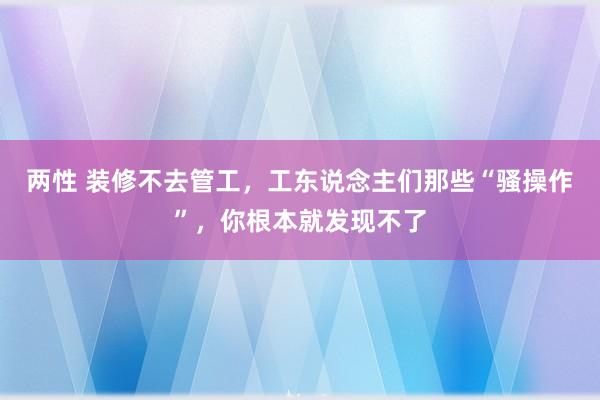 两性 装修不去管工，工东说念主们那些“骚操作”，你根本就发现不了