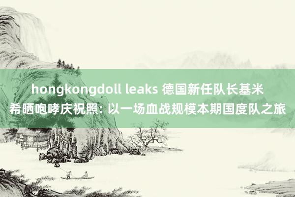 hongkongdoll leaks 德国新任队长基米希晒咆哮庆祝照: 以一场血战规模本期国度队之旅