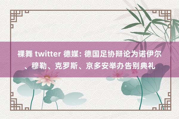 裸舞 twitter 德媒: 德国足协辩论为诺伊尔、穆勒、克罗斯、京多安举办告别典礼