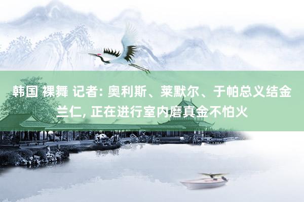 韩国 裸舞 记者: 奥利斯、莱默尔、于帕总义结金兰仁， 正在进行室内磨真金不怕火