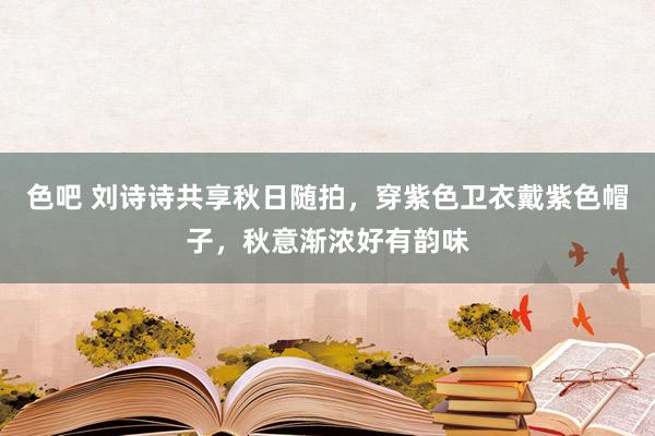 色吧 刘诗诗共享秋日随拍，穿紫色卫衣戴紫色帽子，秋意渐浓好有韵味