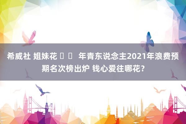 希威社 姐妹花 		 年青东说念主2021年浪费预期名次榜出炉 钱心爱往哪花？