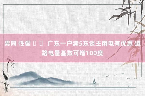 男同 性愛 		 广东一户满5东谈主用电有优惠 道路电量基数可增100度