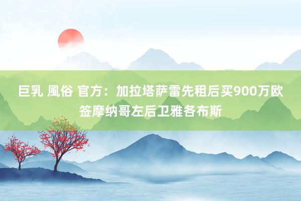 巨乳 風俗 官方：加拉塔萨雷先租后买900万欧签摩纳哥左后卫雅各布斯