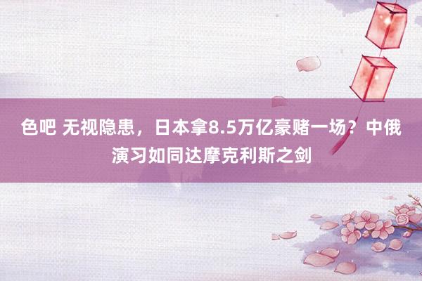 色吧 无视隐患，日本拿8.5万亿豪赌一场？中俄演习如同达摩克利斯之剑