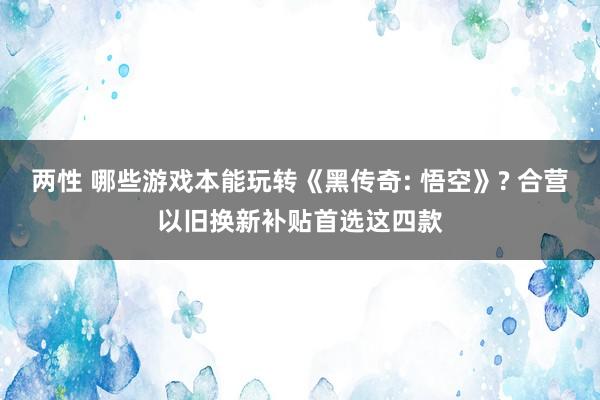 两性 哪些游戏本能玩转《黑传奇: 悟空》? 合营以旧换新补贴首选这四款