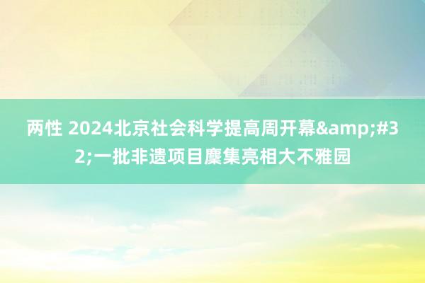 两性 2024北京社会科学提高周开幕&#32;一批非遗项目麇集亮相大不雅园