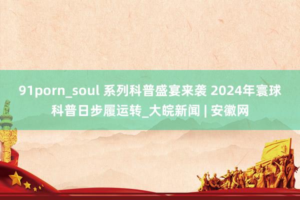 91porn_soul 系列科普盛宴来袭 2024年寰球科普日步履运转_大皖新闻 | 安徽网