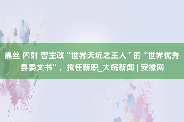 黑丝 内射 曾主政“世界天坑之王人”的“世界优秀县委文书”，拟任新职_大皖新闻 | 安徽网