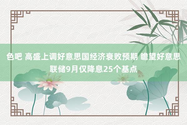 色吧 高盛上调好意思国经济衰败预期 瞻望好意思联储9月仅降息25个基点