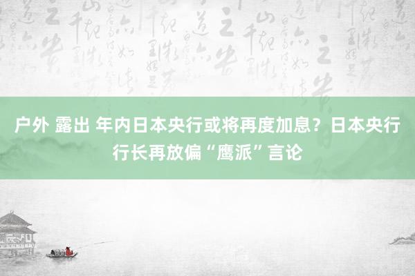 户外 露出 年内日本央行或将再度加息？日本央行行长再放偏“鹰派”言论