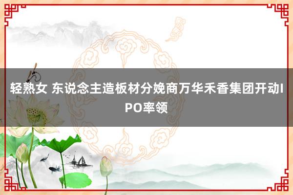 轻熟女 东说念主造板材分娩商万华禾香集团开动IPO率领