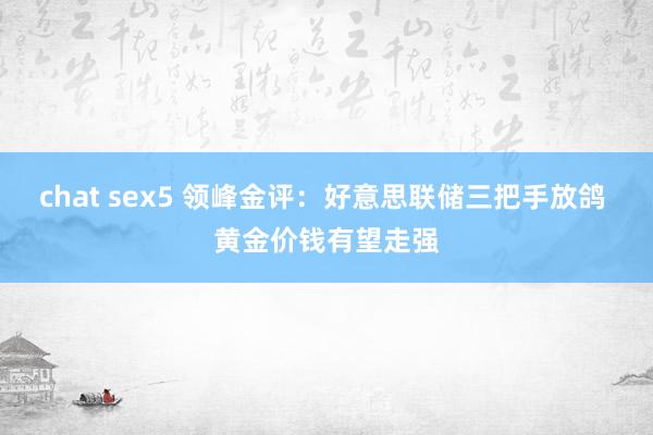 chat sex5 领峰金评：好意思联储三把手放鸽 黄金价钱有望走强