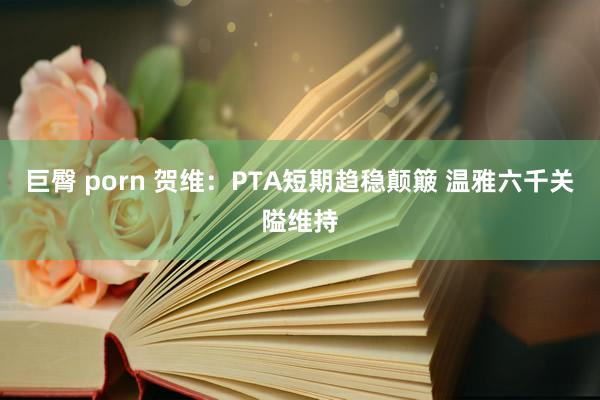 巨臀 porn 贺维：PTA短期趋稳颠簸 温雅六千关隘维持