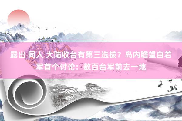 露出 同人 大陆收台有第三选拔？岛内瞻望自若军首个讨论：数百台军前去一地