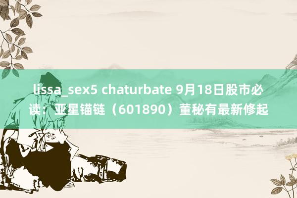 lissa_sex5 chaturbate 9月18日股市必读：亚星锚链（601890）董秘有最新修起