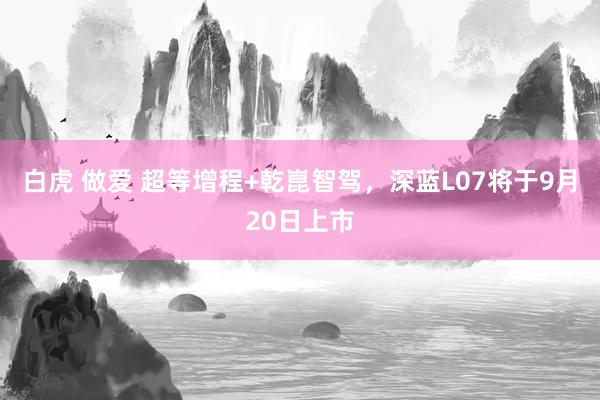 白虎 做爱 超等增程+乾崑智驾，深蓝L07将于9月20日上市