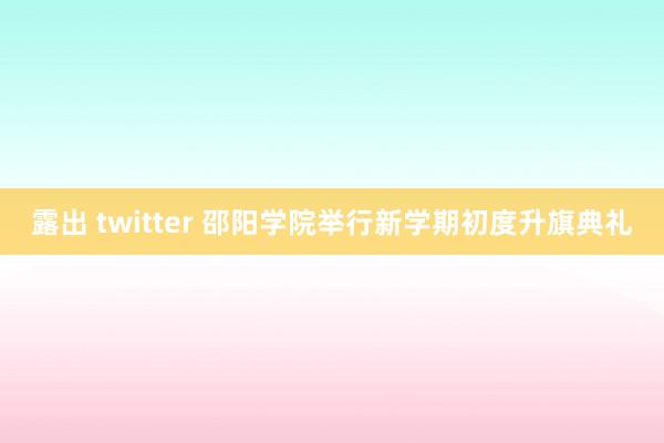 露出 twitter 邵阳学院举行新学期初度升旗典礼