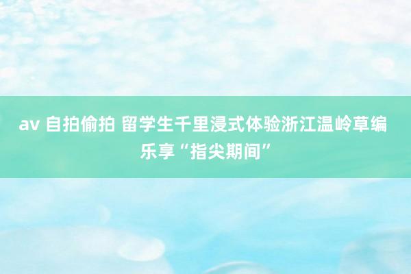 av 自拍偷拍 留学生千里浸式体验浙江温岭草编 乐享“指尖期间”