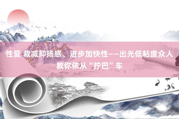 性爱 裁减抑扬感、进步加快性——出光低粘度众人教你依从“拧巴”车