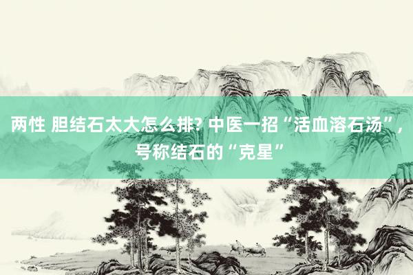 两性 胆结石太大怎么排? 中医一招“活血溶石汤”， 号称结石的“克星”