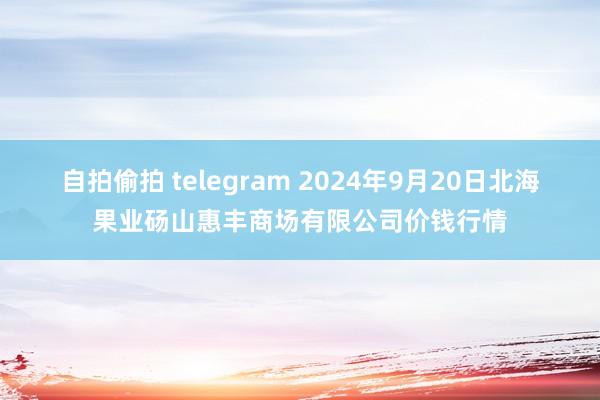 自拍偷拍 telegram 2024年9月20日北海果业砀山惠丰商场有限公司价钱行情