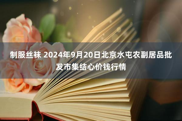 制服丝袜 2024年9月20日北京水屯农副居品批发市集结心价钱行情