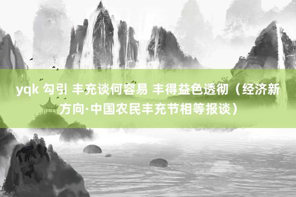 yqk 勾引 丰充谈何容易 丰得益色透彻（经济新方向·中国农民丰充节相等报谈）