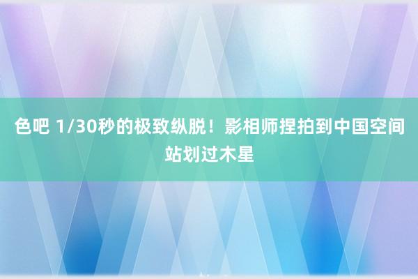 色吧 1/30秒的极致纵脱！影相师捏拍到中国空间站划过木星