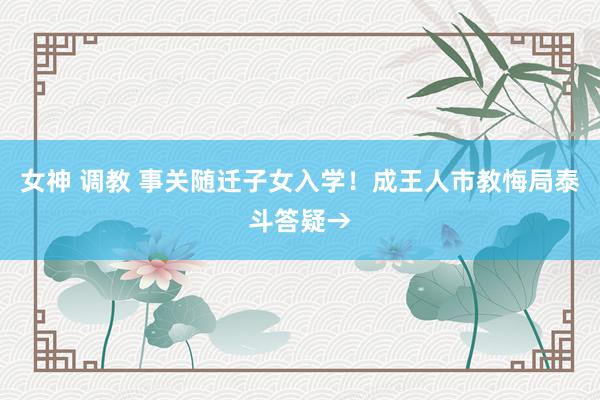 女神 调教 事关随迁子女入学！成王人市教悔局泰斗答疑→