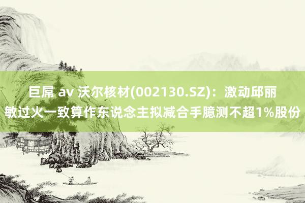 巨屌 av 沃尔核材(002130.SZ)：激动邱丽敏过火一致算作东说念主拟减合手臆测不超1%股份