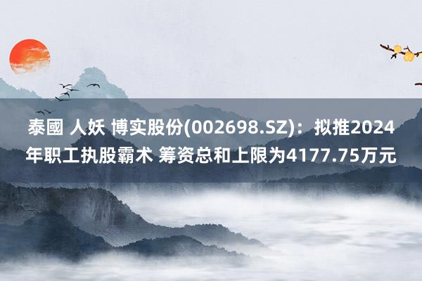 泰國 人妖 博实股份(002698.SZ)：拟推2024年职工执股霸术 筹资总和上限为4177.75万元