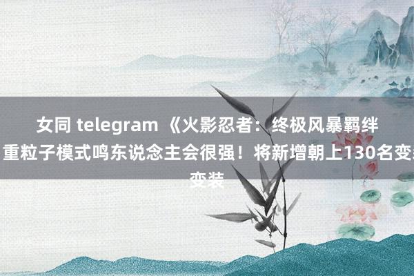 女同 telegram 《火影忍者：终极风暴羁绊》重粒子模式鸣东说念主会很强！将新增朝上130名变装