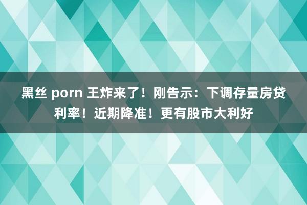 黑丝 porn 王炸来了！刚告示：下调存量房贷利率！近期降准！更有股市大利好