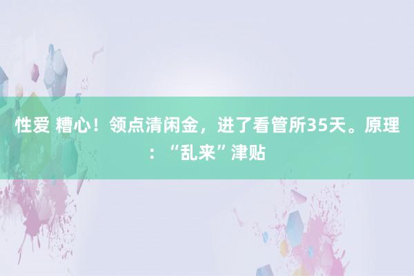 性爱 糟心！领点清闲金，进了看管所35天。原理：“乱来”津贴